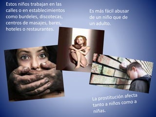 Estos niños trabajan en las 
calles o en establecimientos 
como burdeles, discotecas, 
centros de masajes, bares, 
hoteles o restaurantes. 
Es más fácil abusar 
de un niño que de 
un adulto. 
 