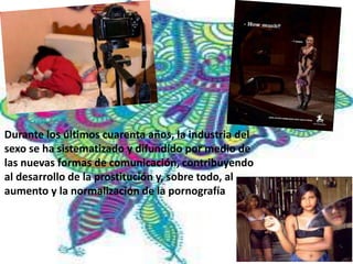 Durante los últimos cuarenta años, la industria del 
sexo se ha sistematizado y difundido por medio de 
las nuevas formas de comunicación, contribuyendo 
al desarrollo de la prostitución y, sobre todo, al 
aumento y la normalización de la pornografía. 
 