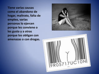 Tiene varias causas 
como el abandono de 
hogar, maltrato, falta de 
empleo, varias 
personas lo ejercen 
porque les conviene o 
les gusta y a otras 
porque los obligan con 
amenazas o con drogas. 
 