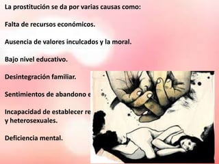 La prostitución se da por varias causas como: 
Falta de recursos económicos. 
Ausencia de valores inculcados y la moral. 
Bajo nivel educativo. 
Desintegración familiar. 
Sentimientos de abandono e inferioridad. 
Incapacidad de establecer relaciones satisfactorias 
y heterosexuales. 
Deficiencia mental. 
 