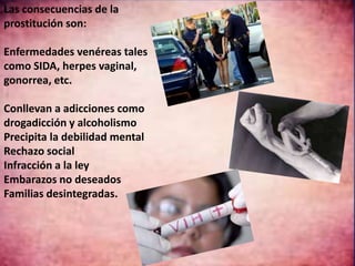 Las consecuencias de la 
prostitución son: 
Enfermedades venéreas tales 
como SIDA, herpes vaginal, 
gonorrea, etc. 
Conllevan a adicciones como 
drogadicción y alcoholismo 
Precipita la debilidad mental 
Rechazo social 
Infracción a la ley 
Embarazos no deseados 
Familias desintegradas. 
 