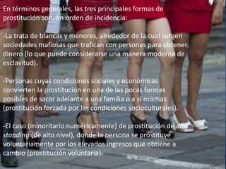 En términos generales, las tres principales formas de 
prostitución son, en orden de incidencia: 
-La trata de blancas y menores, alrededor de la cual surgen 
sociedades mafiosas que trafican con personas para obtener 
dinero (lo que puede considerarse una manera moderna de 
esclavitud). 
-Personas cuyas condiciones sociales y económicas 
convierten la prostitución en una de las pocas formas 
posibles de sacar adelante a una familia o a sí mismas 
(prostitución forzada por las condiciones socioculturales). 
-El caso (minoritario numéricamente) de prostitución de alto 
standing (de alto nivel), donde la persona se prostituye 
voluntariamente por los elevados ingresos que obtiene a 
cambio (prostitución voluntaria). 
 