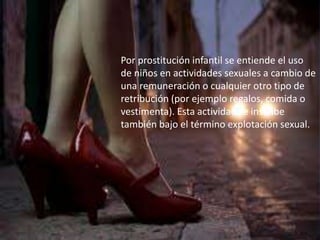 Por prostitución infantil se entiende el uso 
de niños en actividades sexuales a cambio de 
una remuneración o cualquier otro tipo de 
retribución (por ejemplo regalos, comida o 
vestimenta). Esta actividad se inscribe 
también bajo el término explotación sexual. 
 