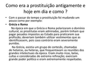 Como era a prostituição antigamente e
hoje em dia e como ?
• Com o passar do tempo a prostituição foi mudando um
pouco como por exemplo:
• Grécia e Roma
Na época em que a Grécia e Roma polarizaram o domínio
cultural, as prostitutas eram admiradas, porém tinham que
pagar pesados impostos ao Estado para praticarem sua
profissão; deveriam também utilizar vestimentas que as
identificassem, pois caso contrário eram severamente
punidas.
Na Grécia, existia um grupo de cortesãs, chamadas
de hetairas, ou heteras, que frequentavam as reuniões dos
grandes intelectuais da época. Eram muito ricas, belas,
cultas e consideradas de extrema refinação; exerciam
grande poder político e eram extremamente respeitadas.
 