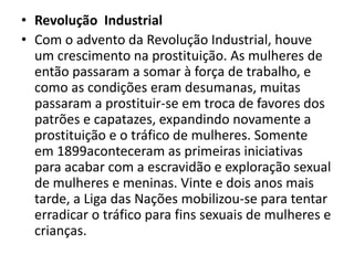 • Revolução Industrial
• Com o advento da Revolução Industrial, houve
um crescimento na prostituição. As mulheres de
então passaram a somar à força de trabalho, e
como as condições eram desumanas, muitas
passaram a prostituir-se em troca de favores dos
patrões e capatazes, expandindo novamente a
prostituição e o tráfico de mulheres. Somente
em 1899aconteceram as primeiras iniciativas
para acabar com a escravidão e exploração sexual
de mulheres e meninas. Vinte e dois anos mais
tarde, a Liga das Nações mobilizou-se para tentar
erradicar o tráfico para fins sexuais de mulheres e
crianças.
 