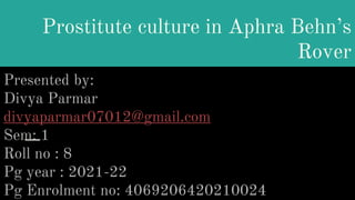 Prostitute culture in Aphra Behn’s
Rover
Presented by:
Divya Parmar
divyaparmar07012@gmail.com
Sem: 1
Roll no : 8
Pg year : 2021-22
Pg Enrolment no: 4069206420210024
 