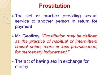 Prostitution
The act or practice providing sexual
service to another person in return for
payment
Mr. Geoffrey, “Prostitution may be defined
as the practice of habitual or intermittent
sexual union, more or less promiscuous,
for mercenary inducement.”
The act of having sex in exchange for
money