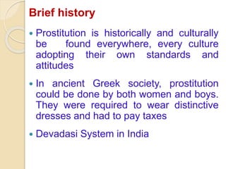 Brief history
Prostitution is historically and culturally
be found everywhere, every culture
adopting their own standards and
attitudes
In ancient Greek society, prostitution
could be done by both women and boys.
They were required to wear distinctive
dresses and had to pay taxes
Devadasi System in India