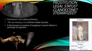 PROSTITUTION
LEGAL STATUS?
CLANDESTINE?
STIGMATIZED?
• Prostitution is the oldest profession,
• The sex industry is a multibillion-dollar business
• Is the business or practice of engaging in sexual relation in
exchange for payment
 