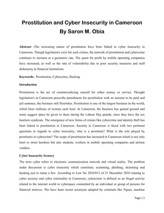Page | 1
Prostitution and Cyber Insecurity in Cameroon
By Saron M. Obia
Abstract -The increasing nature of prostitution have been linked to cyber insecurity in
Cameroon. Though legislation's exist for such crimes, the network of prostitution and cybercrime
continues to increase at a geometric rate. The quest for profit by mobile operating companies
have increased, as well as the rate of vulnerability due to poor security measures and staff
dishonesty in financial institutions.
Keywords: Prostitution, Cybercrime, Hacking.
Introduction
Prostitution is the act of commercializing oneself for either money or service. Thought
legislation's in Cameroon prescribe punishment for prostitution with an amount to be paid and
jail sentence, the business still flourishes. Prostitution is one of the largest business in the world,
which hires millions of women each hour. In Cameroon, the business has gained ground and
some suggest space be given to them during the Labour Day parade, since they have the sex
hawkers syndicate. The emergence of new forms of crimes like cybercrime and identity theft has
been linked to prostitution in Cameroon. Security in Cameroon is faced with two pertinent
questions in regards to cyber insecurity; who is a prostitute? What is the role played by
prostitutes in cybercrime? The scope of prostitution has increased in Cameroon which is not only
limit to street hawkers but also students, workers in mobile operating companies and airtime
vendors.
Cyber Insecurity Scenery
The term cyber refers to electronic communication network and virtual reality. The problem
under discussion is cyber insecurity which constitute; scamming, phishing, skimming and
hacking just to name a few. According to Law No 2010/012 of 21 December 2010 relating to
cyber security and cyber criminality in Cameroon, cybercrime is defined as an illegal activity
related to the internet world or cyberspace committed by an individual or group of persons for
financial motives. The have been recent acronyms adopted by criminals like Ngues, machine
 