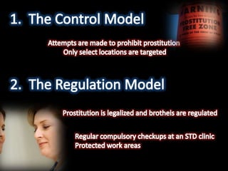 The Control ModelAttempts are made to prohibit prostitution Only select locations are targetedThe Regulation ModelProstitution is legalized and brothels are regulatedRegular compulsory checkups at an STD clinic Protected work areas