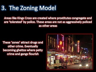 3.	The Zoning ModelAreas like Kings Cross are created where prostitutes congregate and are ‘tolerated’ by police. These areas are not as aggressively policed as other areas These ‘zones’ attract drugs and other crime. Eventually becoming ghettos where petty crime and gangs flourish
