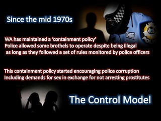Since the mid 1970sWA has maintained a ‘containment policy’ Police allowed some brothels to operate despite being illegal as long as they followed a set of rules monitored by police officersThis containment policy started encouraging police corruptionIncluding demands for sex in exchange for not arresting prostitutesThe Control Model