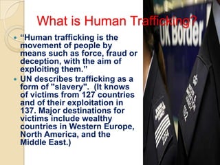 What is Human Trafficking?
 “Human trafficking is the
  movement of people by
  means such as force, fraud or
  deception, with the aim of
  exploiting them.”
 UN describes trafficking as a
  form of "slavery". (It knows
  of victims from 127 countries
  and of their exploitation in
  137. Major destinations for
  victims include wealthy
  countries in Western Europe,
  North America, and the
  Middle East.)
 