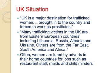 UK Situation
 “UK is a major destination for trafficked
  women. .. brought in to the country and
  forced to work as prostitutes.”
 “Many trafficking victims in the UK are
  from Eastern European countries
  including Lithuania, Russia, Albania and
  Ukraine. Others are from the Far East,
  South America and Africa.”
 Often, women are lured by adverts in
  their home countries for jobs such as
  restaurant staff, maids and child minders
 