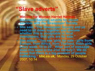 “Slave adverts”
 Minister for Women Harriet Harman
  discussed banning adverts for escort
  services with the Newspaper Society.
 She said, "The Newspaper Society and us
  need to sit down together and discuss
  whether this is acceptable in local
  newspapers, that girls are for sale.”
 She added: "You see 'girls for sale - girls from
  Europe, from Africa, from Thailand, fresh girls
  every week, 18 to 25'. What sort of message
  does this send in the 21st century? We do
  know that there is a big problem of people
  trafficking.“ bbc.co.uk, Monday, 29 October
  2007, 10:14
 