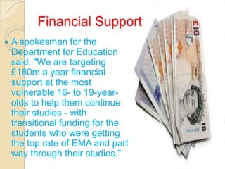 Financial Support
   A spokesman for the
    Department for Education
    said: "We are targeting
    £180m a year financial
    support at the most
    vulnerable 16- to 19-year-
    olds to help them continue
    their studies - with
    transitional funding for the
    students who were getting
    the top rate of EMA and part
    way through their studies.”
 