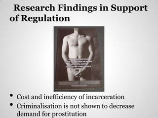Research Findings in Support
of Regulation




•
                 http://static.thesocietypages.org/socimages/files/blogger2wp/12111098765432Anticrimin
                 alizationofprostitution.jpg




    Cost and inefficiency of incarceration
•   Criminalisation is not shown to decrease
    demand for prostitution
 