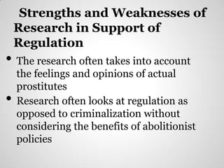 Strengths and Weaknesses of
    Research in Support of
    Regulation
• The research often takes into account
    the feelings and opinions of actual
    prostitutes
•   Research often looks at regulation as
    opposed to criminalization without
    considering the benefits of abolitionist
    policies
 