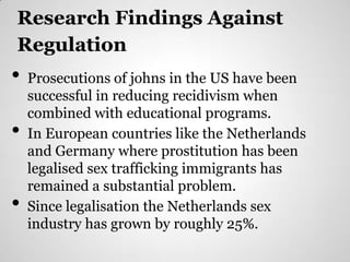 Research Findings Against
Regulation
•   Prosecutions of johns in the US have been
    successful in reducing recidivism when
    combined with educational programs.
•   In European countries like the Netherlands
    and Germany where prostitution has been
    legalised sex trafficking immigrants has
    remained a substantial problem.
•   Since legalisation the Netherlands sex
    industry has grown by roughly 25%.
 