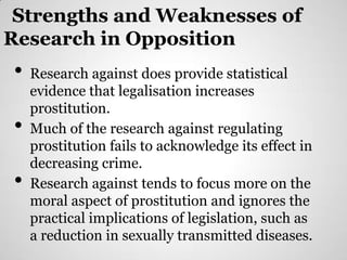 Strengths and Weaknesses of
Research in Opposition
•   Research against does provide statistical
    evidence that legalisation increases
    prostitution.
•   Much of the research against regulating
    prostitution fails to acknowledge its effect in
    decreasing crime.
•   Research against tends to focus more on the
    moral aspect of prostitution and ignores the
    practical implications of legislation, such as
    a reduction in sexually transmitted diseases.
 