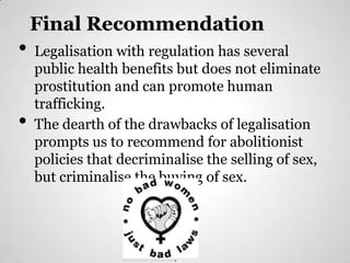 Final Recommendation
•   Legalisation with regulation has several
    public health benefits but does not eliminate
    prostitution and can promote human
    trafficking.
•   The dearth of the drawbacks of legalisation
    prompts us to recommend for abolitionist
    policies that decriminalise the selling of sex,
    but criminalise the buying of sex.




                  http://www.prostitutescollective.net/ecplh.jpg
 