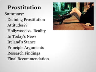 Prostitution
Summary:
•Defining Prostitution
•Attitudes??             https://encrypted-tbn2.google.com/images?q=tbn:ANd9GcR4JJ_GbqaczhoXj8E0iTKiKmzjNRAZHQvKA-



 Hollywood vs. Reality
                         5D-V3IhAjoFZX8

•




•In Today's News
•Ireland's Stance
•Principle Arguments
•Research Findings
•Final Recommendation
 