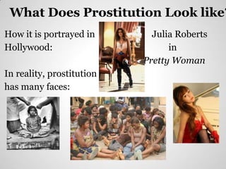 What Does Prostitution Look like?
How it is portrayed in                                                     Julia Roberts
Hollywood:                                                                     in
                                                                         Pretty Woman
In reality, prostitution
has many faces:
                           https://encrypted-
                           tbn0.google.com/images?q=tbn:ANd9GcTFHfvN_m
                           xdKcuP_VC4ZrMwnxYlcchu6z52CVL_rLQuj65DeB
                           TwAA
 