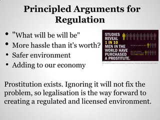 Principled Arguments for
              Regulation
•   "What will be will be"
•   More hassle than it's worth?
•   Safer environment
•   Adding to our economy
                                   https://encrypted-
                                   tbn1.google.com/images?q=tbn:ANd9GcQr_a_8Ab4tU6avz_WyP3tjsh_mSu0skeszZNJLLsRNYzH8l53
                                   n




Prostitution exists. Ignoring it will not fix the
problem, so legalisation is the way forward to
creating a regulated and licensed environment.
 