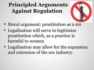 Principled Arguments
   Against Regulation

• Moral argument: prostitution as a sin
                                 http://images.sodahead.com/polls/002186341/1332478341_no20prostitutio
                                 n20prostitutes20sign_answer_2_xlarge.jpeg




• Legalisation will serve to legitimize
  prostitution which, as a practice is
  harmful to women
• Legalisation may allow for the expansion
  and extension of the sex industry.
 