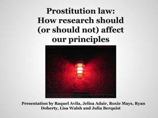 Prostitution law:
       How research should
       (or should not) affect
           our principles




            http://t0.gstatic.com/images?q=tbn:ANd9GcTUtLPiSE2Fu_aluD3QURVspGxzOn9
            JMyvZdTd9nTAYBeSatPyGleYdTAVa6A


Presentation by Raquel Avila, Jelisa Adair, Roxie Mays, Ryan
         Doherty, Lisa Walsh and Julia Berquist
 