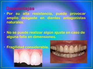 • Por su alta resistencia, puede provocar
  amplio desgaste en dientes antagonistas
  naturales.

• No se puede realizar algún ajuste en caso de
  alguna falla en dimensiones.

• Fragilidad considerable.
 