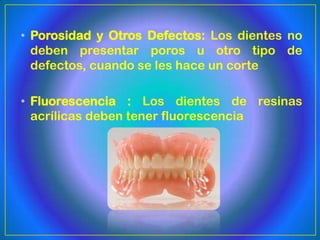 • Porosidad y Otros Defectos: Los dientes no
  deben presentar poros u otro tipo de
  defectos, cuando se les hace un corte

• Fluorescencia : Los dientes de resinas
  acrílicas deben tener fluorescencia
 