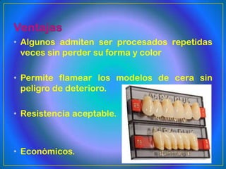 • Algunos admiten ser procesados repetidas
  veces sin perder su forma y color

• Permite flamear los modelos de cera sin
  peligro de deterioro.

• Resistencia aceptable.



• Económicos.
 
