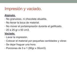Impresión y vaciado.
Alginato.
• No granuloso, ni chocolate abuelita.
• No llenar la boca de material.
• No mover el portaimpresión durante el gelificado.
• 20 a 25 gr x 50 cm3.
Vaciado.
• Lavar la impresión.
• Colocar el material por pequeñas cantidades y vibrar.
• Se dejar fraguar una hora.
• Porciones de 3 a 1 (90gr x 30cm3).
 