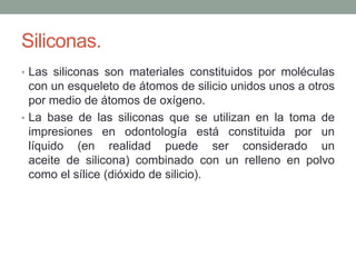 Siliconas.
• Las siliconas son materiales constituidos por moléculas
con un esqueleto de átomos de silicio unidos unos a otros
por medio de átomos de oxígeno.
• La base de las siliconas que se utilizan en la toma de
impresiones en odontología está constituida por un
líquido (en realidad puede ser considerado un
aceite de silicona) combinado con un relleno en polvo
como el sílice (dióxido de silicio).
 