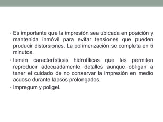 • Es importante que la impresión sea ubicada en posición y
mantenida inmóvil para evitar tensiones que pueden
producir distorsiones. La polimerización se completa en 5
minutos.
• tienen características hidrofílicas que les permiten
reproducir adecuadamente detalles aunque obligan a
tener el cuidado de no conservar la impresión en medio
acuoso durante lapsos prolongados.
• Impregum y poligel.
 