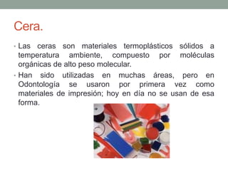 Cera.
• Las ceras son materiales termoplásticos sólidos a
temperatura ambiente, compuesto por moléculas
orgánicas de alto peso molecular.
• Han sido utilizadas en muchas áreas, pero en
Odontología se usaron por primera vez como
materiales de impresión; hoy en día no se usan de esa
forma.
 