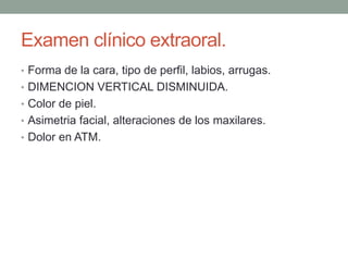 Examen clínico extraoral.
• Forma de la cara, tipo de perfil, labios, arrugas.
• DIMENCION VERTICAL DISMINUIDA.
• Color de piel.
• Asimetria facial, alteraciones de los maxilares.
• Dolor en ATM.
 