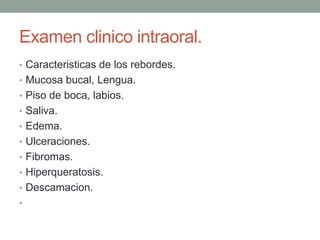 Examen clinico intraoral.
• Caracteristicas de los rebordes.
• Mucosa bucal, Lengua.
• Piso de boca, labios.
• Saliva.
• Edema.
• Ulceraciones.
• Fibromas.
• Hiperqueratosis.
• Descamacion.
•
 