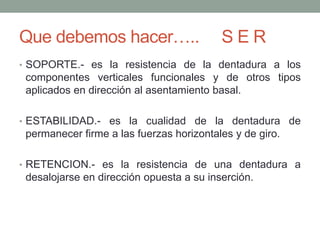 Que debemos hacer….. S E R
• SOPORTE.- es la resistencia de la dentadura a los
componentes verticales funcionales y de otros tipos
aplicados en dirección al asentamiento basal.
• ESTABILIDAD.- es la cualidad de la dentadura de
permanecer firme a las fuerzas horizontales y de giro.
• RETENCION.- es la resistencia de una dentadura a
desalojarse en dirección opuesta a su inserción.
 