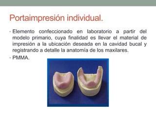 Portaimpresión individual.
• Elemento confeccionado en laboratorio a partir del
modelo primario, cuya finalidad es llevar el material de
impresión a la ubicación deseada en la cavidad bucal y
registrando a detalle la anatomía de los maxilares.
• PMMA.
 