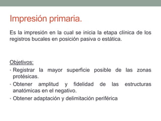 Impresión primaria.
Es la impresión en la cual se inicia la etapa clínica de los
registros bucales en posición pasiva o estática.
Objetivos:
• Registrar la mayor superficie posible de las zonas
protésicas.
• Obtener amplitud y fidelidad de las estructuras
anatómicas en el negativo.
• Obtener adaptación y delimitación periférica
 
