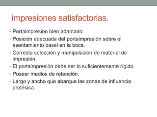impresiones satisfactorias.
• Portaimpresion bien adaptado.
• Posición adecuada del portaimpresión sobre el
asentamiento basal en la boca.
• Correcta selección y manipulación de material de
impresión.
• El portaimpresión debe ser lo suficientemente rígido.
• Poseer medios de retención.
• Largo y ancho que abarque las zonas de influencia
protésica.
 