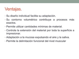 Ventajas.
• Su diseño individual facilita su adaptación.
• Su contorno volumétrico contribuye a procesos más
exactos.
• Permite utilizar cantidades mínimas de material.
• Controla la extensión del material por toda la superficie a
impresionar.
• Adaptación a la mucosa expulsando el aire y la saliva.
• Permite la delimitación funcional del nivel muscular
 
