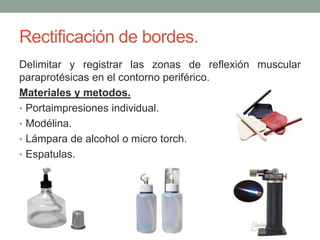 Rectificación de bordes.
Delimitar y registrar las zonas de reflexión muscular
paraprotésicas en el contorno periférico.
Materiales y metodos.
• Portaimpresiones individual.
• Modélina.
• Lámpara de alcohol o micro torch.
• Espatulas.
 