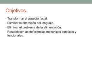 Objetivos.
• Transformar el aspecto facial.
• Eliminar la alteración del lenguaje.
• Eliminar el problema de la alimentación.
• Restablecer las deficiencias mecánicas estéticas y
funcionales.
 
