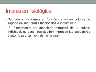 Impresión fisiológica.
• Reproducir las formas en función de las estructuras de
soporte en sus formas funcionales o movimiento.
• El fundamento del modelado marginal de la cubeta
individual, es para que queden impresas las estructuras
anatómicas y su movimiento natural.
 