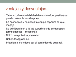 ventajas y desventajas.
• Tiene excelente estabilidad dimensional, el positivo se
puede revelar horas después.
• Es económico y no necesita equipo especial para su
manejo.
• Se adhieren bien a la las superficies de compuestos
termoplásticos – modelinas.
• Dificil manipulacion y mezcla.
• Sabor desagradable.
• Irritacion a los tejidos por el contenido de eugenol.
 