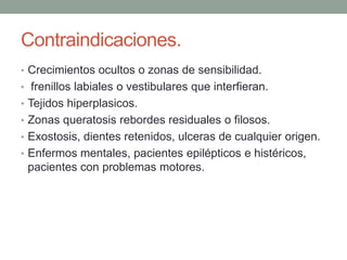 Contraindicaciones.
• Crecimientos ocultos o zonas de sensibilidad.
• frenillos labiales o vestibulares que interfieran.
• Tejidos hiperplasicos.
• Zonas queratosis rebordes residuales o filosos.
• Exostosis, dientes retenidos, ulceras de cualquier origen.
• Enfermos mentales, pacientes epilépticos e histéricos,
pacientes con problemas motores.
 